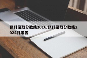 预科录取分数线2016/预科录取分数线2024甘肃省