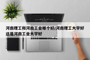 河南理工和河南工业哪个好/河南理工大学好还是河南工业大学好