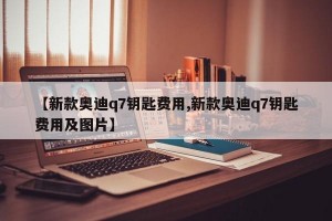 【新款奥迪q7钥匙费用,新款奥迪q7钥匙费用及图片】