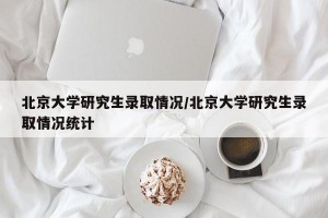 北京大学研究生录取情况/北京大学研究生录取情况统计
