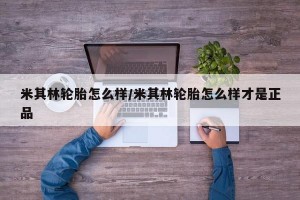 米其林轮胎怎么样/米其林轮胎怎么样才是正品