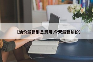 【油价最新消息费用,今天最新油价】