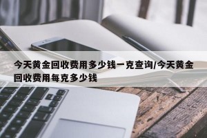 今天黄金回收费用多少钱一克查询/今天黄金回收费用每克多少钱