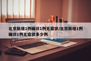 北京新增1例确诊1例无症状/北京新增1例确诊1例无症状多少例