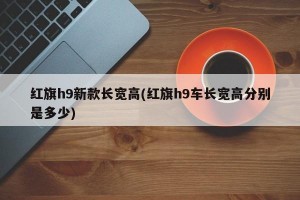 红旗h9新款长宽高(红旗h9车长宽高分别是多少)