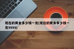 现在的黄金多少钱一克(现在的黄金多少钱一克9999)
