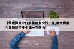 【黄金费用今日最新价多少钱一克,黄金费用今日最新价多少钱一克回收】
