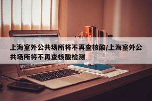 上海室外公共场所将不再查核酸/上海室外公共场所将不再查核酸检测
