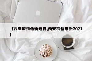 【西安疫情最新通告,西安疫情最新2021】