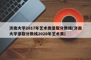 济南大学2017年艺术类录取分数线(济南大学录取分数线2020年艺术类)
