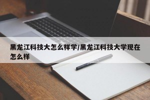 黑龙江科技大怎么样学/黑龙江科技大学现在怎么样