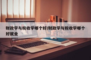 财政学与税收学哪个好/财政学与税收学哪个好就业