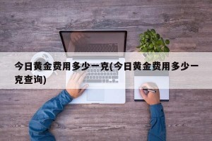 今日黄金费用多少一克(今日黄金费用多少一克查询)