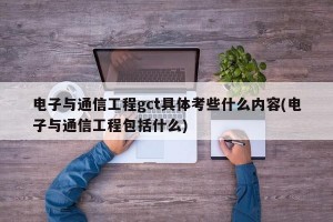 电子与通信工程gct具体考些什么内容(电子与通信工程包括什么)