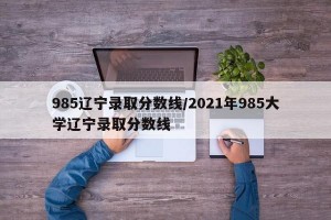 985辽宁录取分数线/2021年985大学辽宁录取分数线