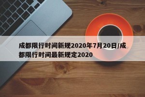 成都限行时间新规2020年7月20日/成都限行时间最新规定2020