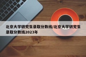 北京大学研究生录取分数线/北京大学研究生录取分数线2023年