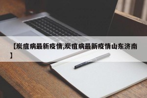 【炭疽病最新疫情,炭疽病最新疫情山东济南】