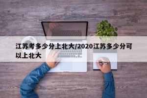 江苏考多少分上北大/2020江苏多少分可以上北大