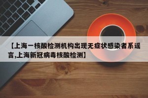 【上海一核酸检测机构出现无症状感染者系谣言,上海新冠病毒核酸检测】