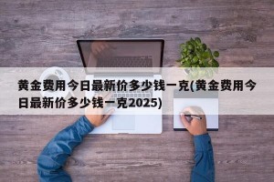 黄金费用今日最新价多少钱一克(黄金费用今日最新价多少钱一克2025)