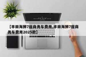 【丰田海狮7座商务车费用,丰田海狮7座商务车费用2025款】