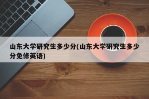 山东大学研究生多少分(山东大学研究生多少分免修英语)