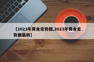 【2023年黄金走势图,2023年黄金走势图最新】
