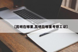 【昆明在哪里,昆明在哪里考焊工证】