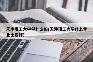 天津理工大学学什么的(天津理工大学什么专业比较好)