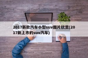 2017新款汽车小型suv图片欣赏(2017新上市的suv汽车)