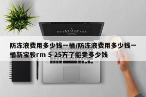 防冻液费用多少钱一桶/防冻液费用多少钱一桶新宝骏rm 5 25万了能卖多少钱