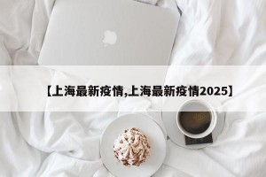 【上海最新疫情,上海最新疫情2025】
