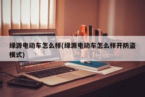 绿源电动车怎么样(绿源电动车怎么样开防盗模式)