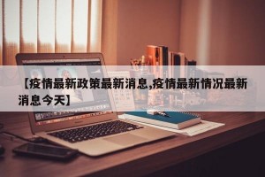 【疫情最新政策最新消息,疫情最新情况最新消息今天】