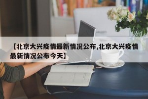 【北京大兴疫情最新情况公布,北京大兴疫情最新情况公布今天】