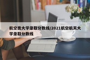 航空类大学录取分数线/2021航空航天大学录取分数线