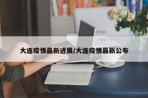 大连疫情最新进展/大连疫情最新公布
