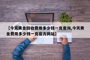 【今天黄金回收费用多少钱一克查询,今天黄金费用多少钱一克官方网站】