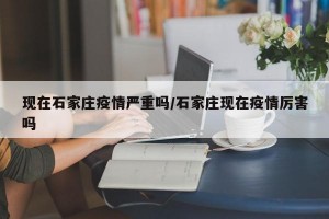 现在石家庄疫情严重吗/石家庄现在疫情厉害吗