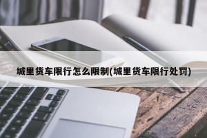 城里货车限行怎么限制(城里货车限行处罚)
