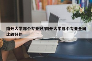 南开大学哪个专业好/南开大学哪个专业全国比较好的