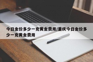 今日金价多少一克黄金费用/重庆今日金价多少一克黄金费用