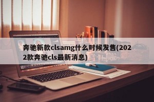 奔驰新款clsamg什么时候发售(2022款奔驰cls最新消息)