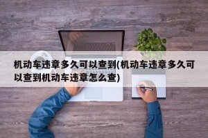 机动车违章多久可以查到(机动车违章多久可以查到机动车违章怎么查)