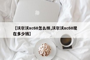 【沃尔沃xc60怎么样,沃尔沃xc60现在多少钱】