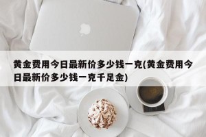 黄金费用今日最新价多少钱一克(黄金费用今日最新价多少钱一克千足金)