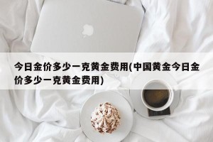 今日金价多少一克黄金费用(中国黄金今日金价多少一克黄金费用)