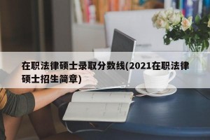 在职法律硕士录取分数线(2021在职法律硕士招生简章)