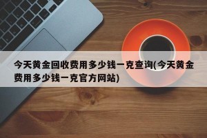 今天黄金回收费用多少钱一克查询(今天黄金费用多少钱一克官方网站)
